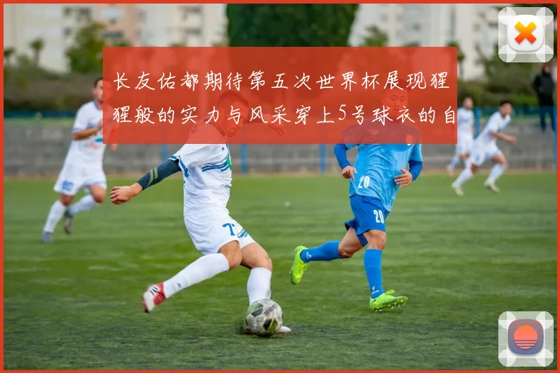长友佑都期待第五次世界杯展现猩猩般的实力与风采穿上5号球衣的自豪感
