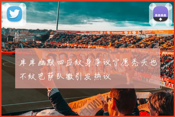 库库幽默回应纹身争议宁愿秃头也不纹巴萨队徽引发热议