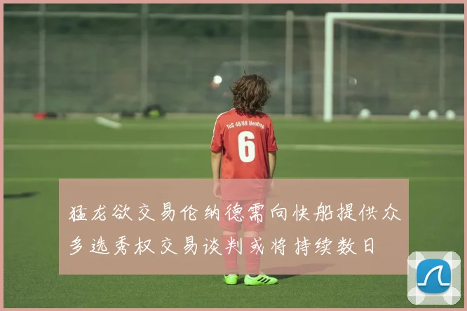 猛龙欲交易伦纳德需向快船提供众多选秀权交易谈判或将持续数日