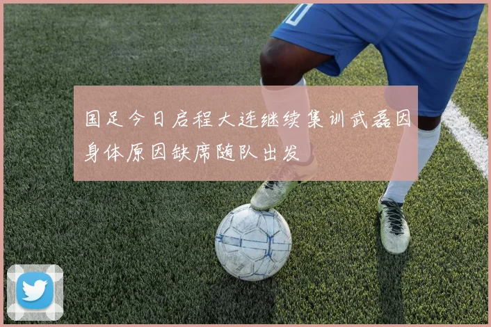 国足今日启程大连继续集训武磊因身体原因缺席随队出发
