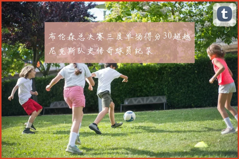 布伦森总决赛三度单场得分30超越尼克斯队史传奇球员纪录