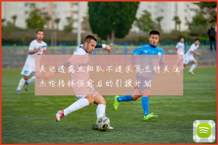 美记透露太阳队不追求莫兰特关注杰伦格林伤愈后的引援计划