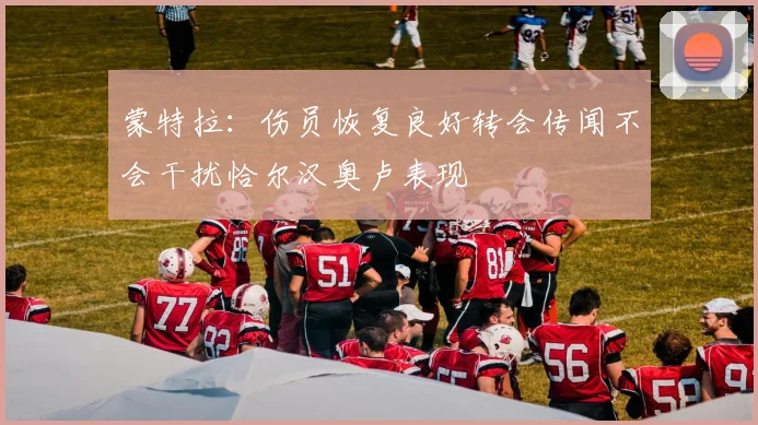 蒙特拉：伤员恢复良好转会传闻不会干扰恰尔汉奥卢表现