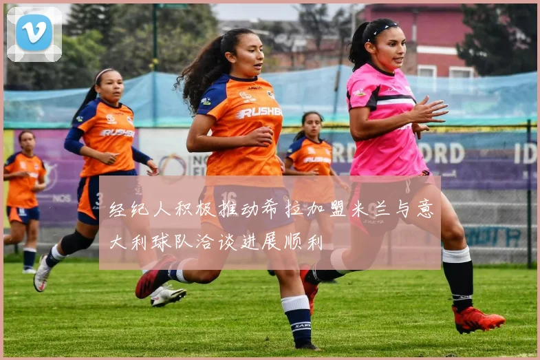 经纪人积极推动希拉加盟米兰与意大利球队洽谈进展顺利