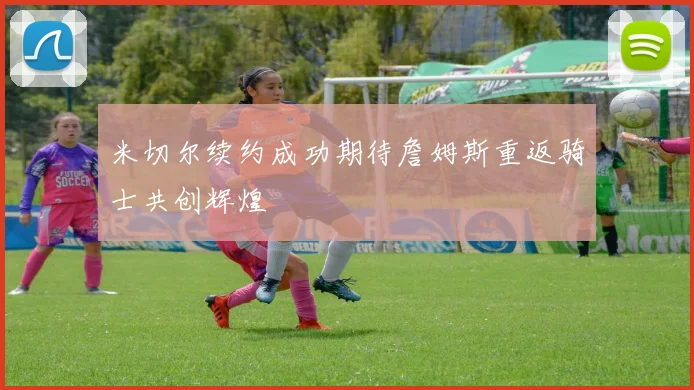 米切尔续约成功期待詹姆斯重返骑士共创辉煌