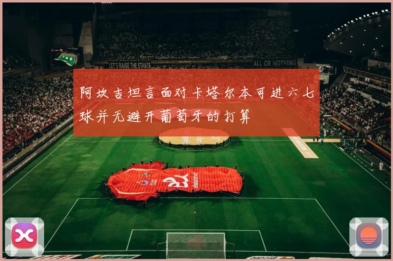 阿坎吉坦言面对卡塔尔本可进六七球并无避开葡萄牙的打算