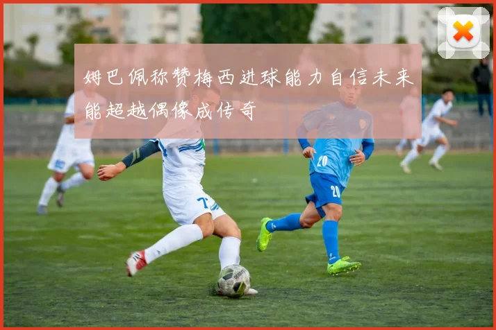 姆巴佩称赞梅西进球能力自信未来能超越偶像成传奇