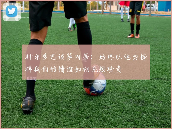科尔多巴谈萨内蒂：始终以他为榜样我们的情谊如初见般珍贵