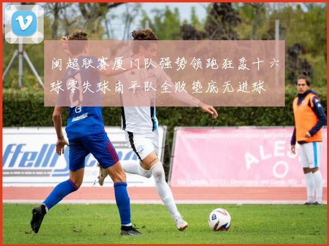 闽超联赛厦门队强势领跑狂轰十六球零失球南平队全败垫底无进球