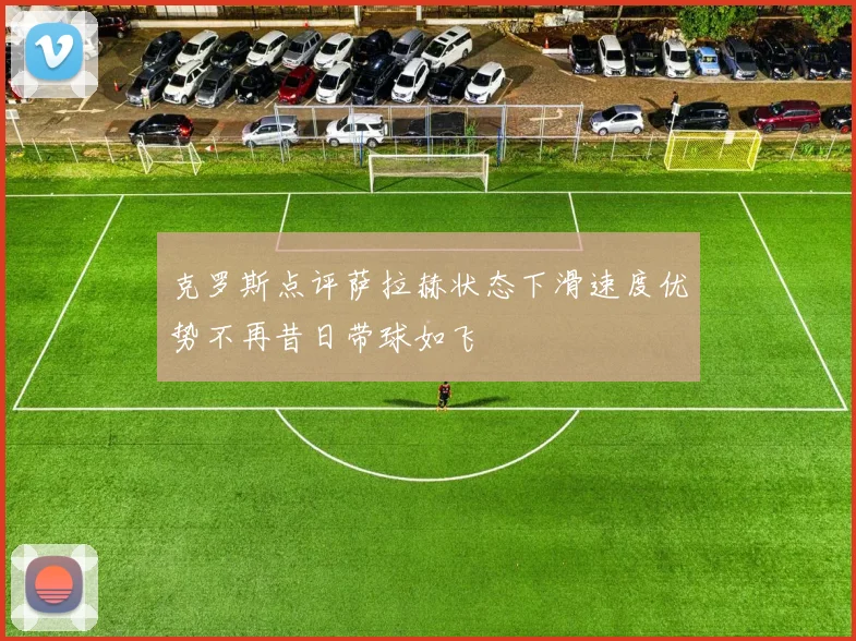 克罗斯点评萨拉赫状态下滑速度优势不再昔日带球如飞