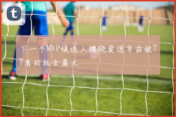 下一个MVP候选人揭晓爱德华兹被TT看好机会最大