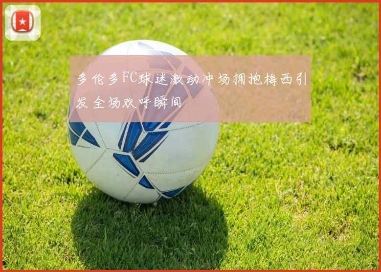 多伦多FC球迷激动冲场拥抱梅西引发全场欢呼瞬间