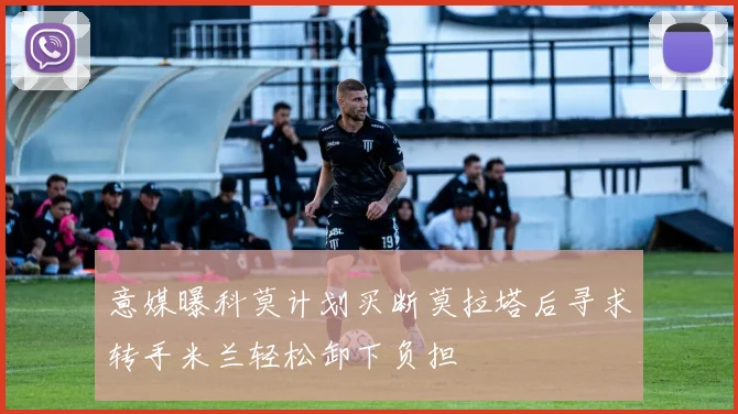 意媒曝科莫计划买断莫拉塔后寻求转手米兰轻松卸下负担