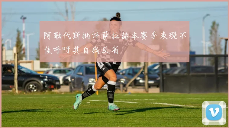 阿勒代斯批评萨拉赫本赛季表现不佳呼吁其自我反省