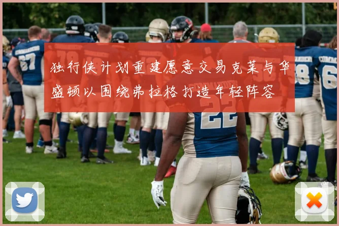 独行侠计划重建愿意交易克莱与华盛顿以围绕弗拉格打造年轻阵容