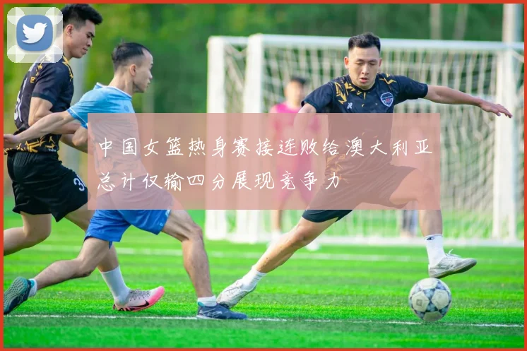 中国女篮热身赛接连败给澳大利亚总计仅输四分展现竞争力