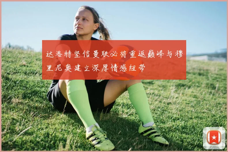 达洛特坚信曼联必将重返巅峰与穆里尼奥建立深厚情感纽带