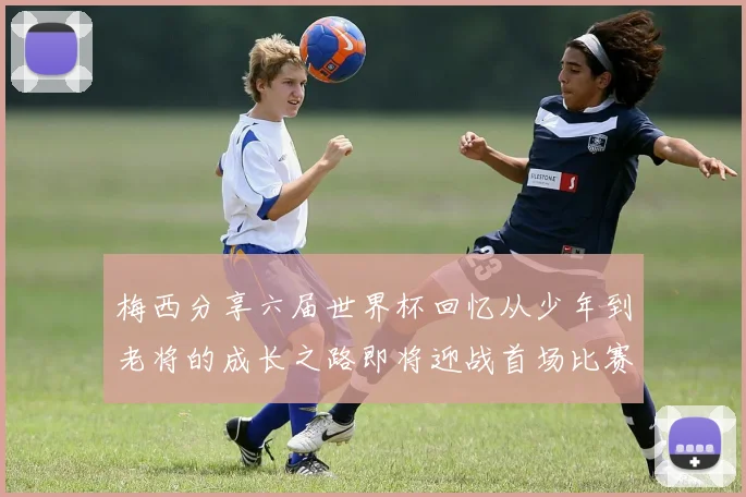 梅西分享六届世界杯回忆从少年到老将的成长之路即将迎战首场比赛