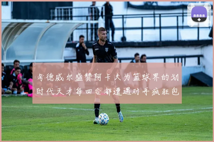 考德威尔盛赞阿卡夫为篮球界的划时代天才每回合都遭遇对手疯狂包夹挑战