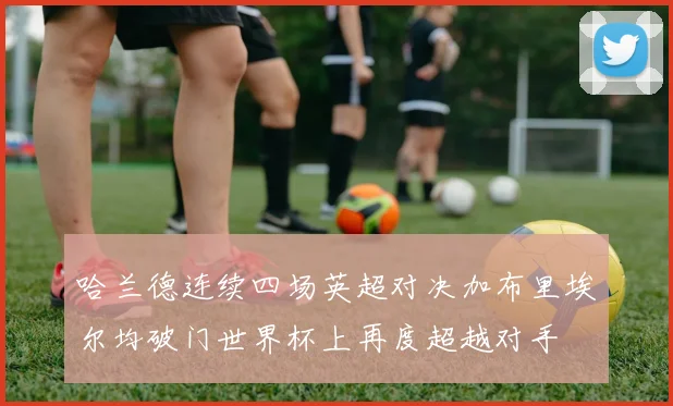 哈兰德连续四场英超对决加布里埃尔均破门世界杯上再度超越对手