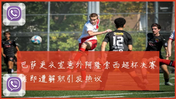 巴萨更衣室意外阿隆索西超杯决赛后即遭解职引发热议