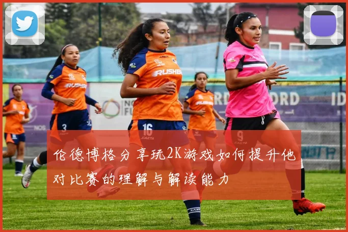 伦德博格分享玩2K游戏如何提升他对比赛的理解与解读能力